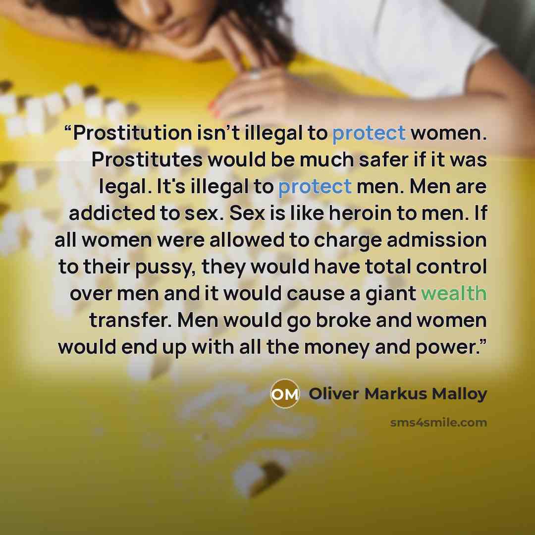 “Prostitution isn't illegal to protect women. Prostitutes would be much safer if it was legal. It's illegal to protect men. Men are addicted to sex. Sex is like heroin to men. If all women were allowed to charge admission to their pussy, they would have total control over men and it would cause a…” quote by Oliver Markus Malloy
