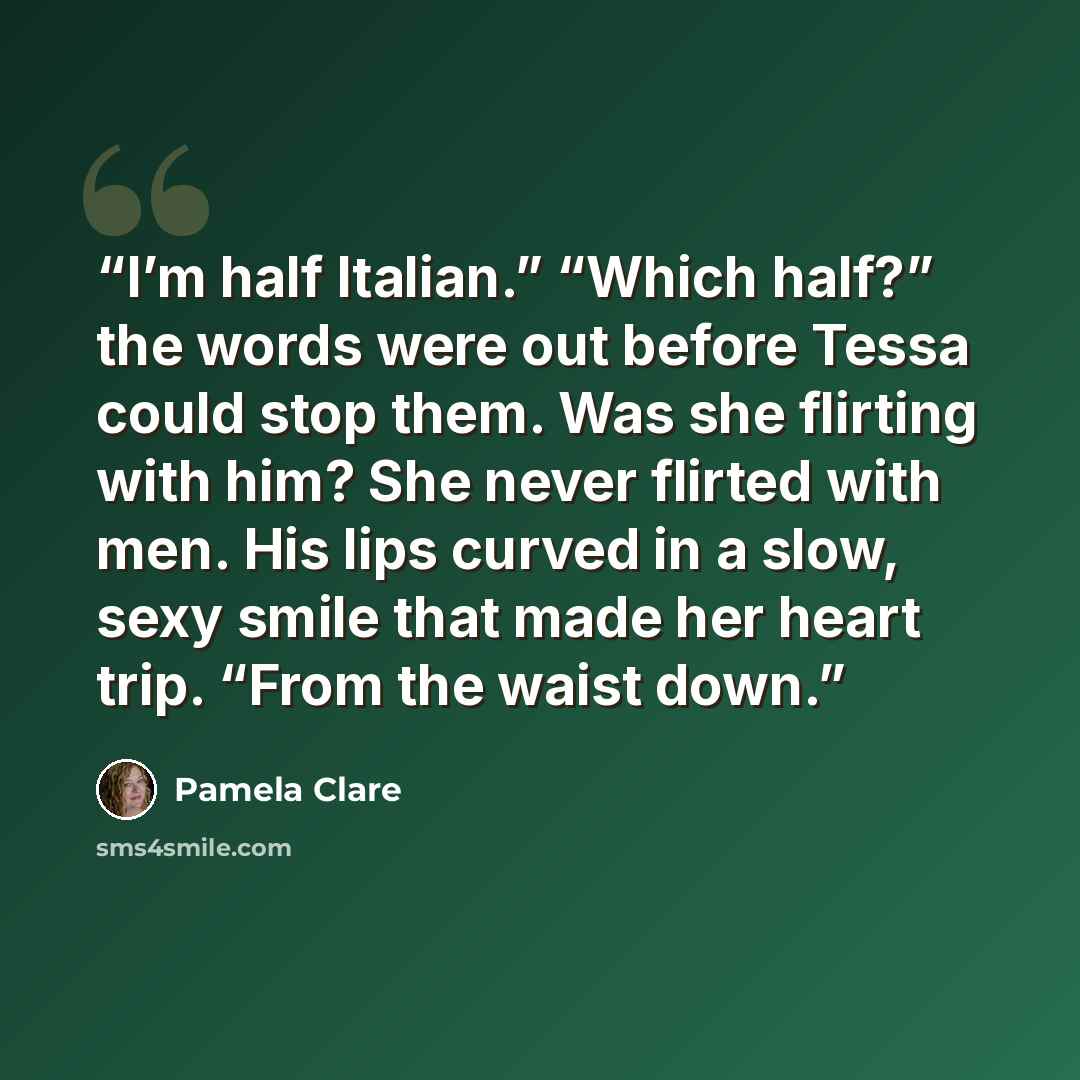 “I’m half Italian.” “Which half?” the words were out before Tessa could stop them. Was she flirting with him? She never flirted with men. His lips curved in a slow, sexy smile that made her heart trip. “From the waist down.” quote by Pamela Clare