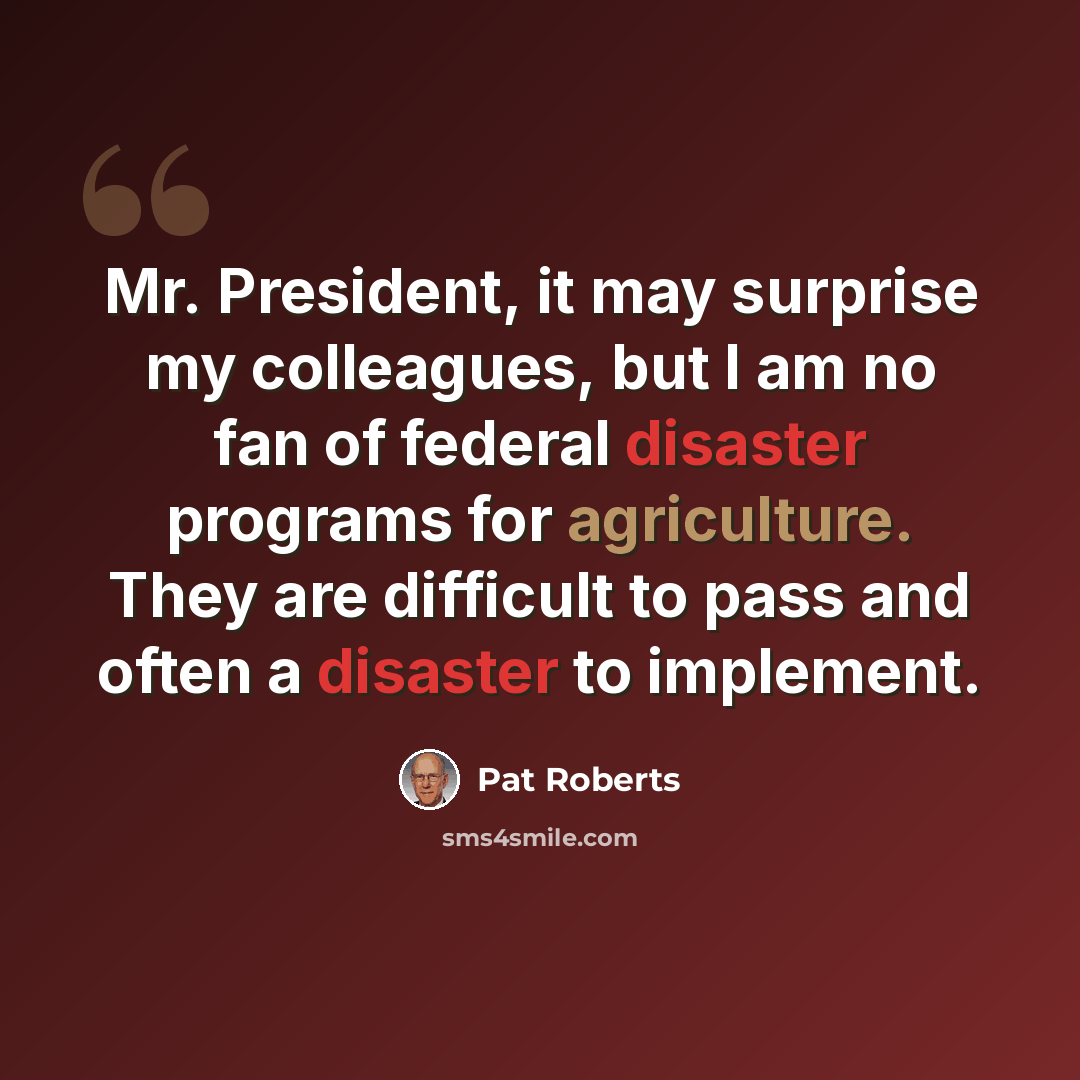 “Mr. President, it may surprise my colleagues, but I am no fan of federal disaster programs for agriculture. They are difficult to pass and often a disaster to implement.” quote by Pat Roberts