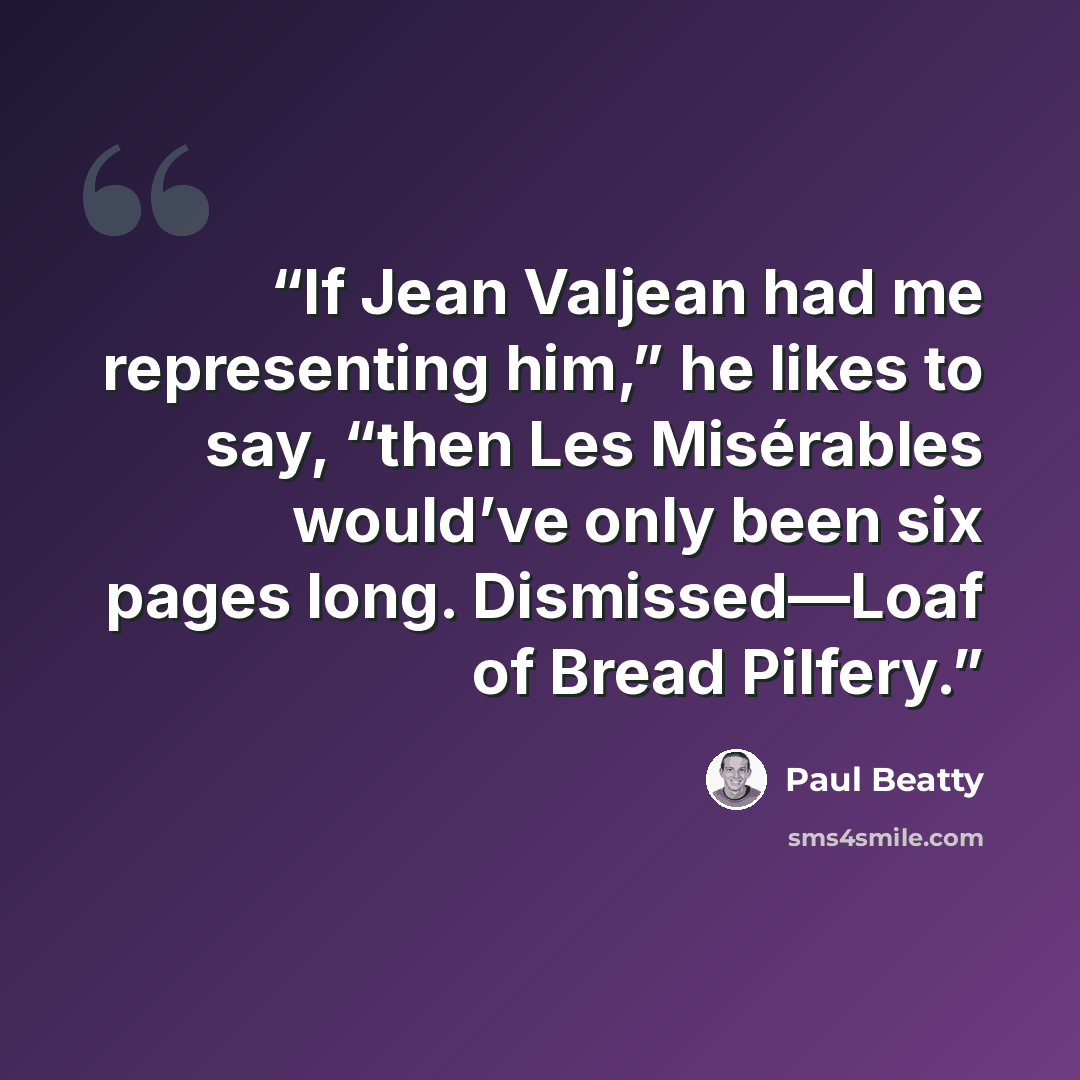 “If Jean Valjean had me representing him,” he likes to say, “then Les Misérables would’ve only been six pages long. Dismissed—Loaf of Bread Pilfery.” quote by Paul Beatty
