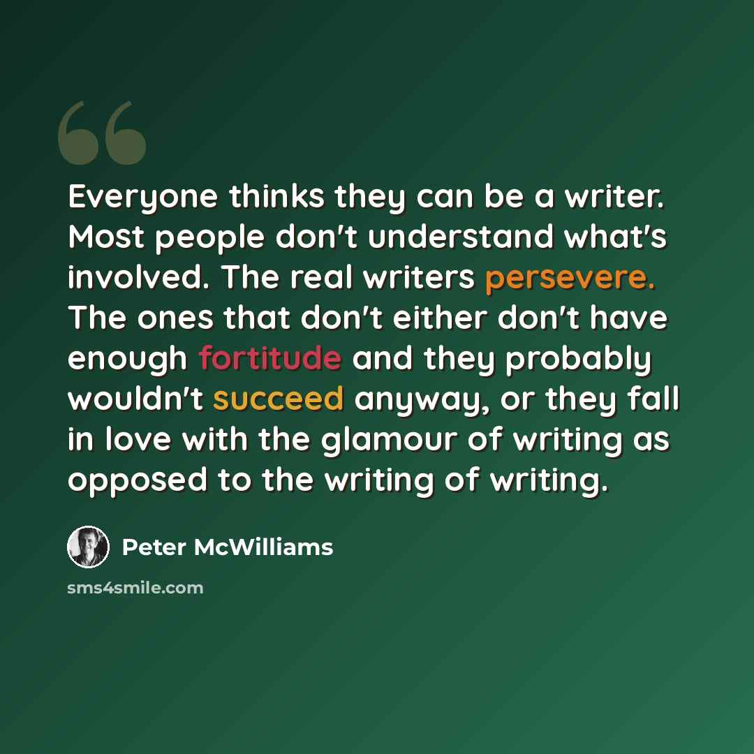 “Everyone thinks they can be a writer. Most people don't understand what's involved. The real writers persevere. The ones that don't either don't have enough fortitude and they probably wouldn't succeed anyway, or they fall in love with the glamour of writing as opposed to the writing of writing.” quote by Peter McWilliams
