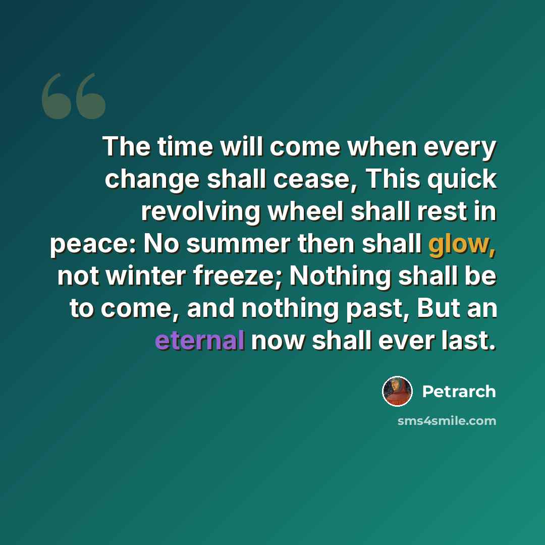 “The time will come when every change shall cease, This quick revolving wheel shall rest in peace: No summer then shall glow, not winter freeze; Nothing shall be to come, and nothing past, But an eternal now shall ever last.” quote by Petrarch