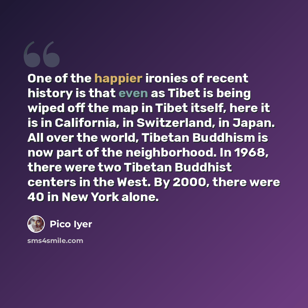 “One of the happier ironies of recent history is that even as Tibet is being wiped off the map in Tibet itself, here it is in California, in Switzerland, in Japan. All over the world, Tibetan Buddhism is now part of the neighborhood. In 1968, there were two Tibetan Buddhist centers in the West. By…” quote by Pico Iyer
