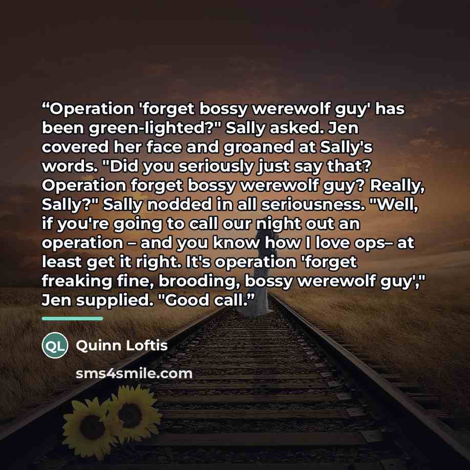 “Operation 'forget bossy werewolf guy' has been green-lighted?" Sally asked. Jen covered her face and groaned at Sally's words. "Did you seriously just say that? Operation forget bossy werewolf guy? Really, Sally?" Sally nodded in all seriousness. "Well, if you're going to call our night out an…” quote by Quinn Loftis