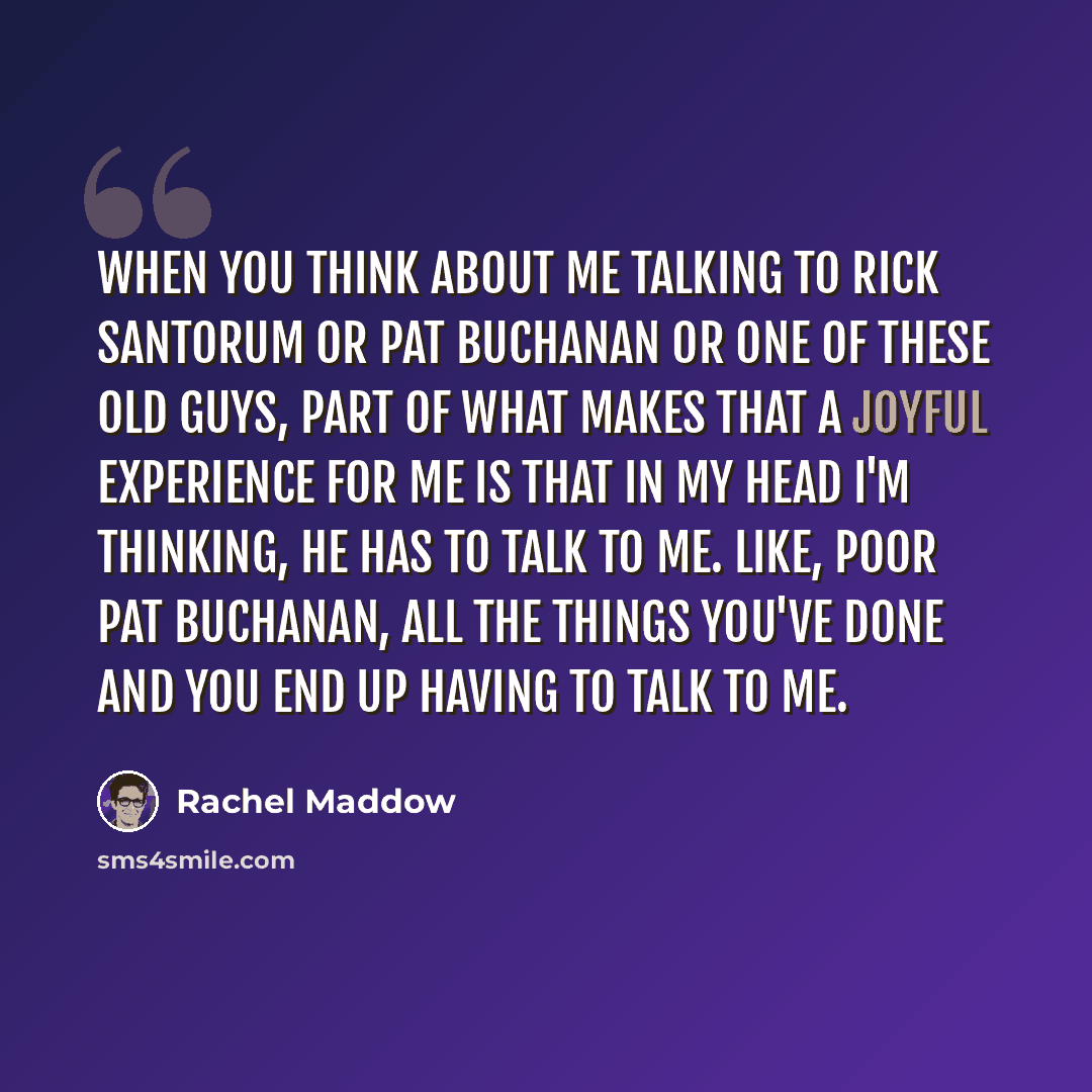 “When you think about me talking to Rick Santorum or Pat Buchanan or one of these old guys, part of what makes that a joyful experience for me is that in my head I'm thinking, He has to talk to me. Like, poor Pat Buchanan, all the things you've done and you end up having to talk to me.” quote by Rachel Maddow