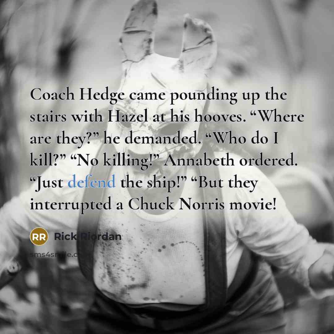 “Coach Hedge came pounding up the stairs with Hazel at his hooves. “Where are they?” he demanded. “Who do I kill?” “No killing!” Annabeth ordered. “Just defend the ship!” “But they interrupted a Chuck Norris movie!” quote by Rick Riordan