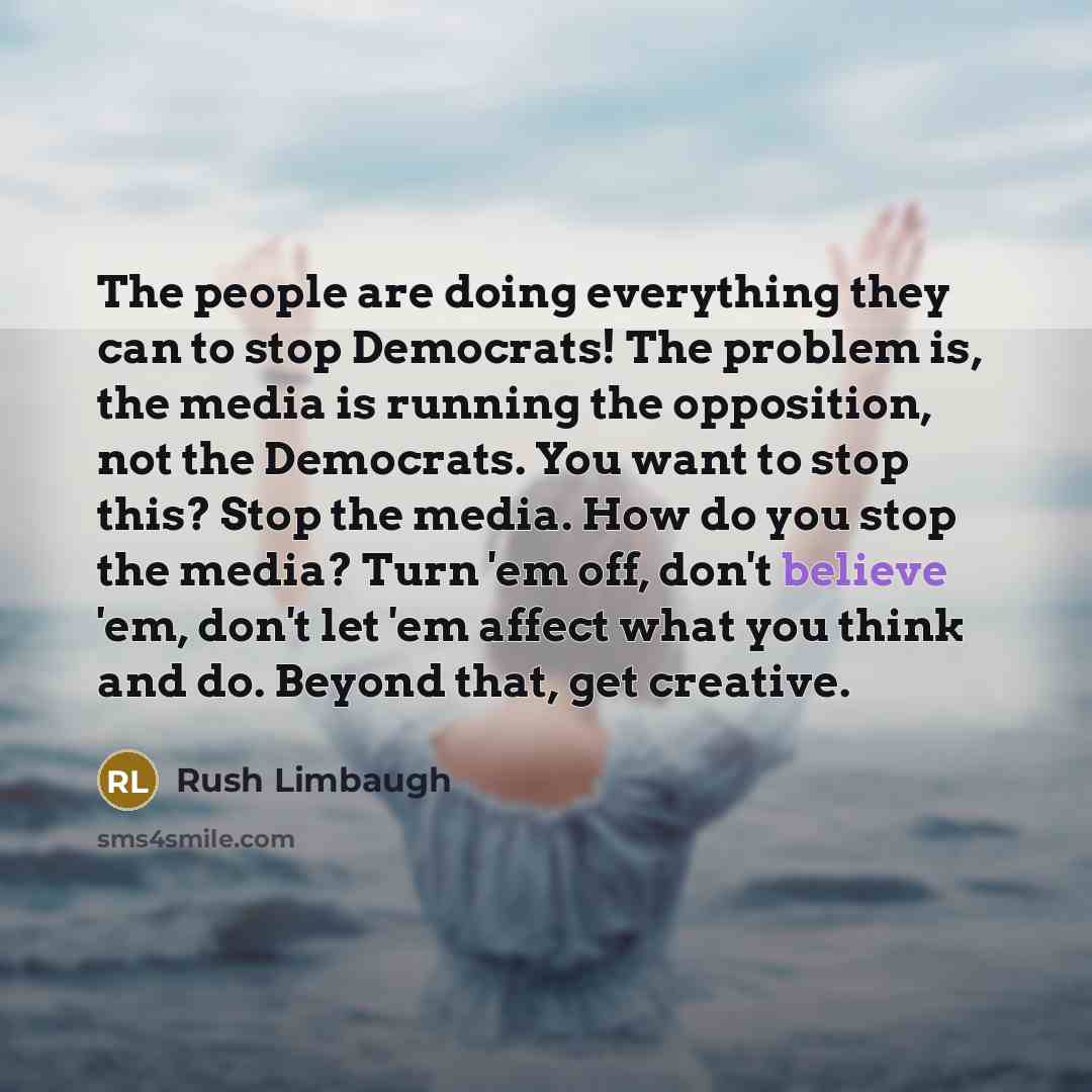 “The people are doing everything they can to stop Democrats! The problem is, the media is running the opposition, not the Democrats. You want to stop this? Stop the media. How do you stop the media? Turn 'em off, don't believe 'em, don't let 'em affect what you think and do. Beyond that, get…” quote by Rush Limbaugh