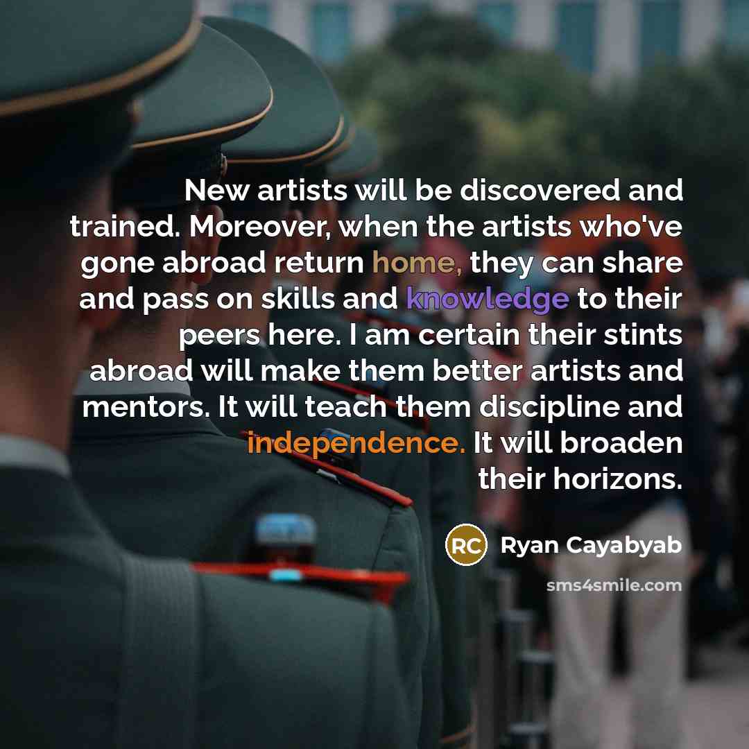 “New artists will be discovered and trained. Moreover, when the artists who've gone abroad return home, they can share and pass on skills and knowledge to their peers here. I am certain their stints abroad will make them better artists and mentors. It will teach them discipline and independence. It…” quote by Ryan Cayabyab