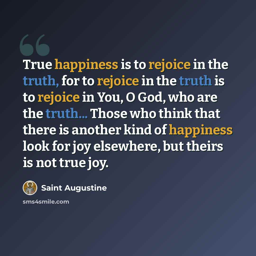 “True happiness is to rejoice in the truth, for to rejoice in the truth is to rejoice in You, O God, who are the truth... Those who think that there is another kind of happiness look for joy elsewhere, but theirs is not true joy.” quote by Saint Augustine