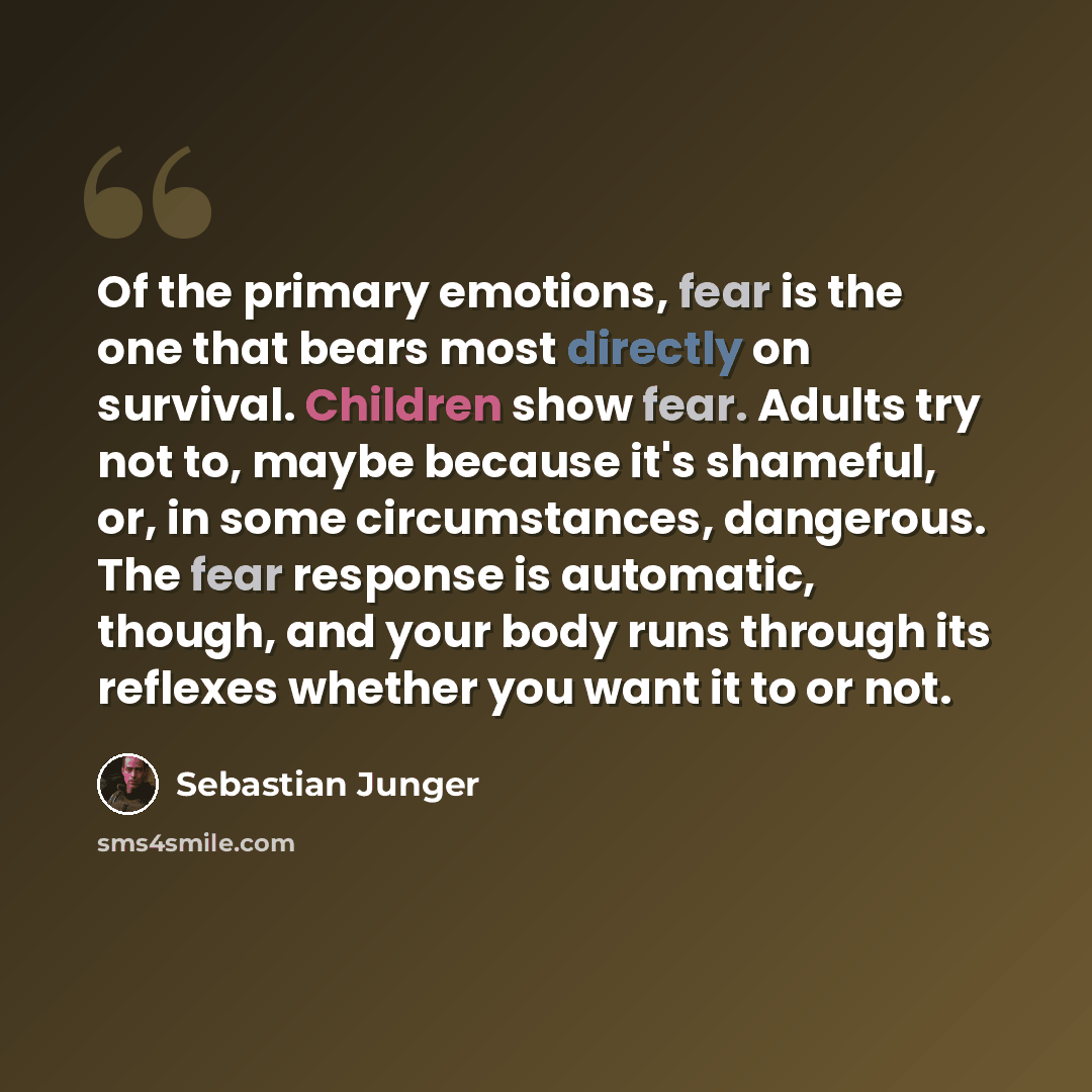 “Of the primary emotions, fear is the one that bears most directly on survival. Children show fear. Adults try not to, maybe because it's shameful, or, in some circumstances, dangerous. The fear response is automatic, though, and your body runs through its reflexes whether you want it to or not.” quote by Sebastian Junger
