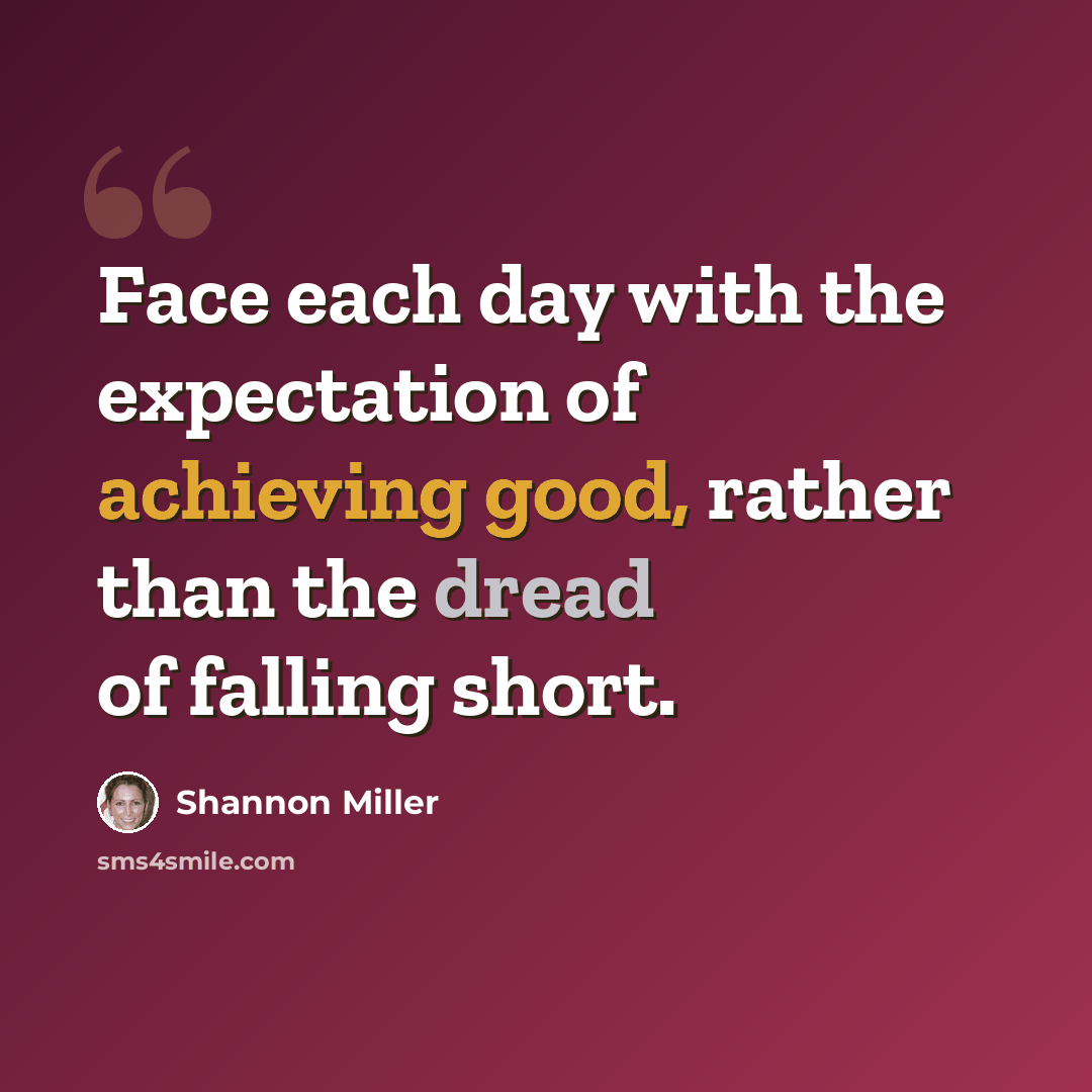 “Face each day with the expectation of achieving good, rather than the dread of falling short.” quote by Shannon Miller