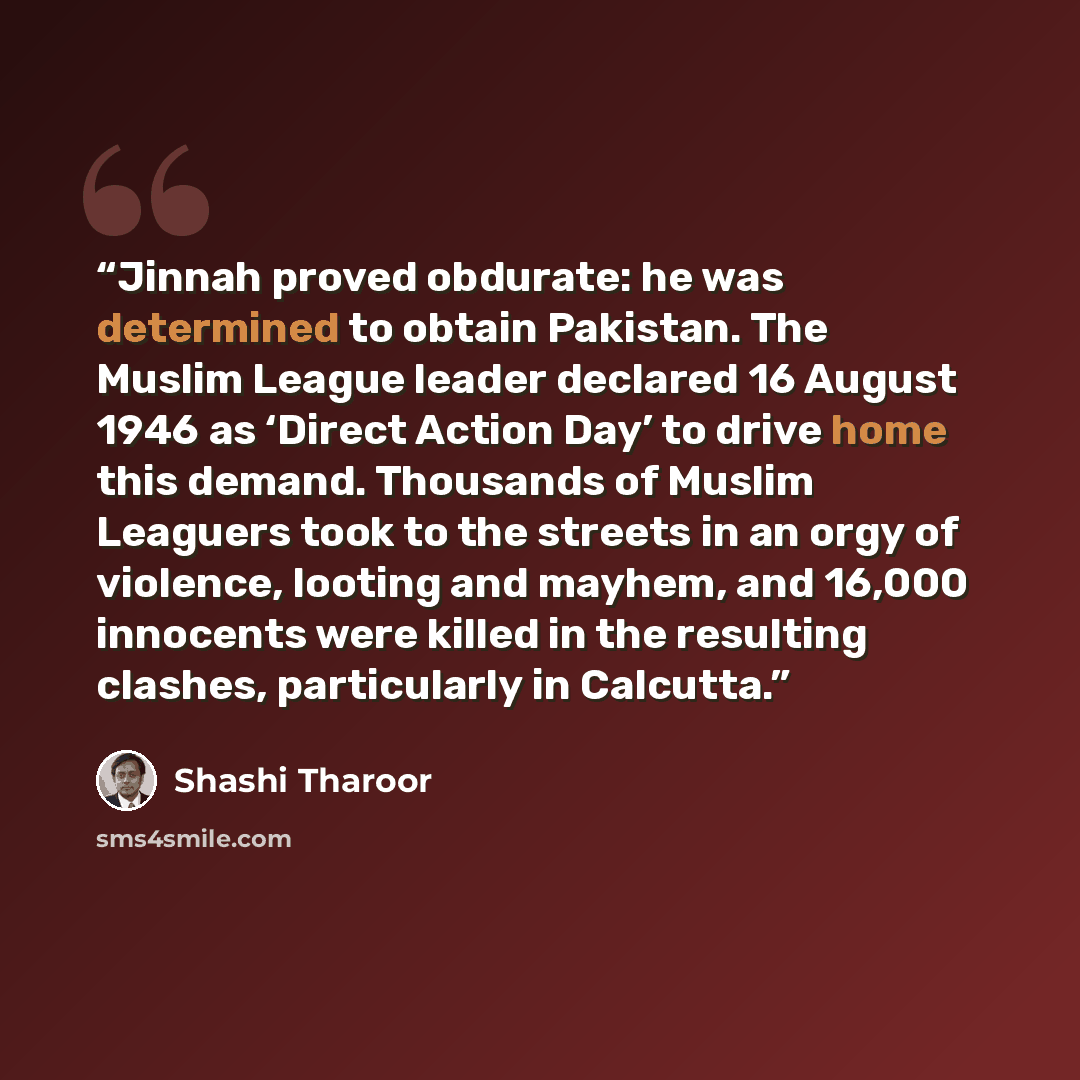 “Jinnah proved obdurate: he was determined to obtain Pakistan. The Muslim League leader declared 16 August 1946 as ‘Direct Action Day’ to drive home this demand. Thousands of Muslim Leaguers took to the streets in an orgy of violence, looting and mayhem, and 16,000 innocents were killed in the…” quote by Shashi Tharoor