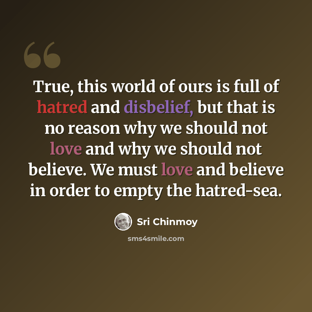 “True, this world of ours is full of hatred and disbelief, but that is no reason why we should not love and why we should not believe. We must love and believe in order to empty the hatred-sea.” quote by Sri Chinmoy