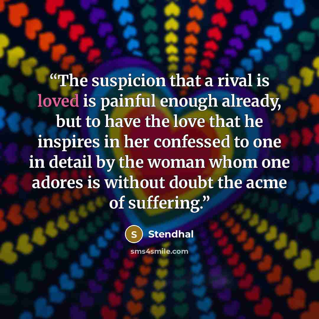 “The suspicion that a rival is loved is painful enough already, but to have the love that he inspires in her confessed to one in detail by the woman whom one adores is without doubt the acme of suffering.” quote by Stendhal