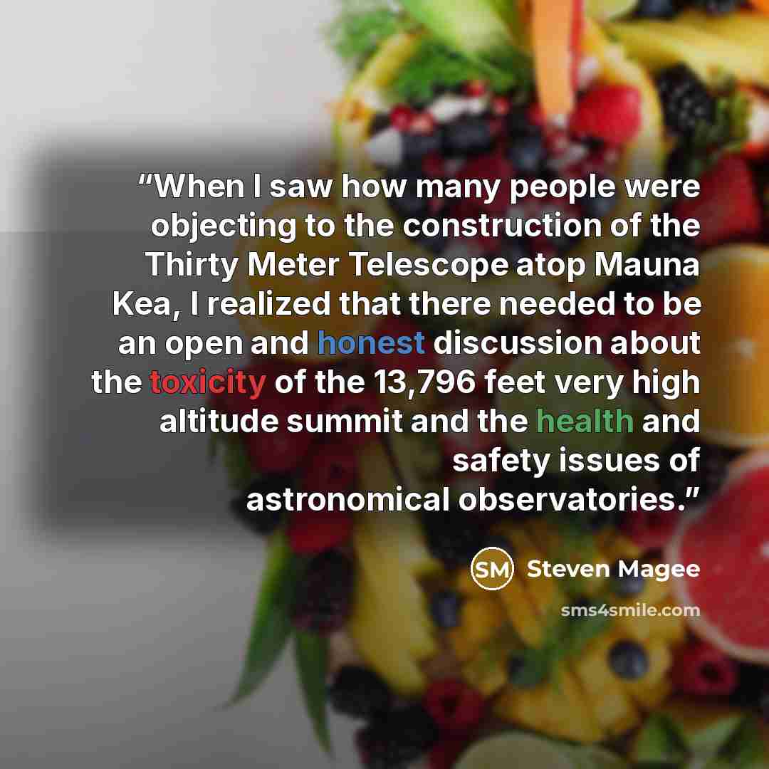 “When I saw how many people were objecting to the construction of the Thirty Meter Telescope atop Mauna Kea, I realized that there needed to be an open and honest discussion about the toxicity of the 13,796 feet very high altitude summit and the health and safety issues of astronomical observatories.” quote by Steven Magee