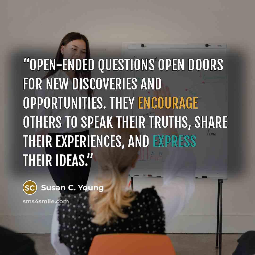 “Open-ended questions open doors for new discoveries and opportunities. They encourage others to speak their truths, share their experiences, and express their ideas.” quote by Susan C. Young