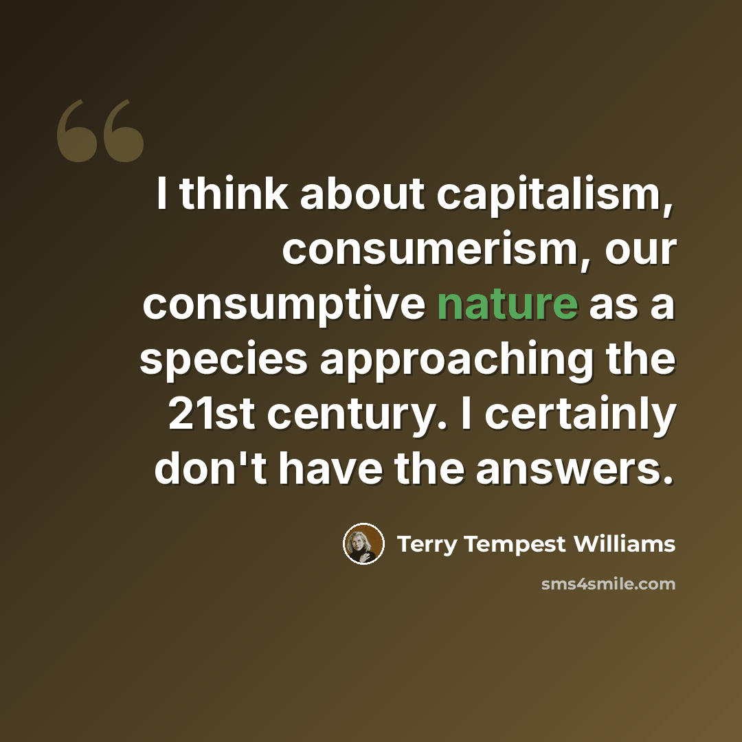 “I think about capitalism, consumerism, our consumptive nature as a species approaching the 21st century. I certainly don't have the answers.” quote by Terry Tempest Williams
