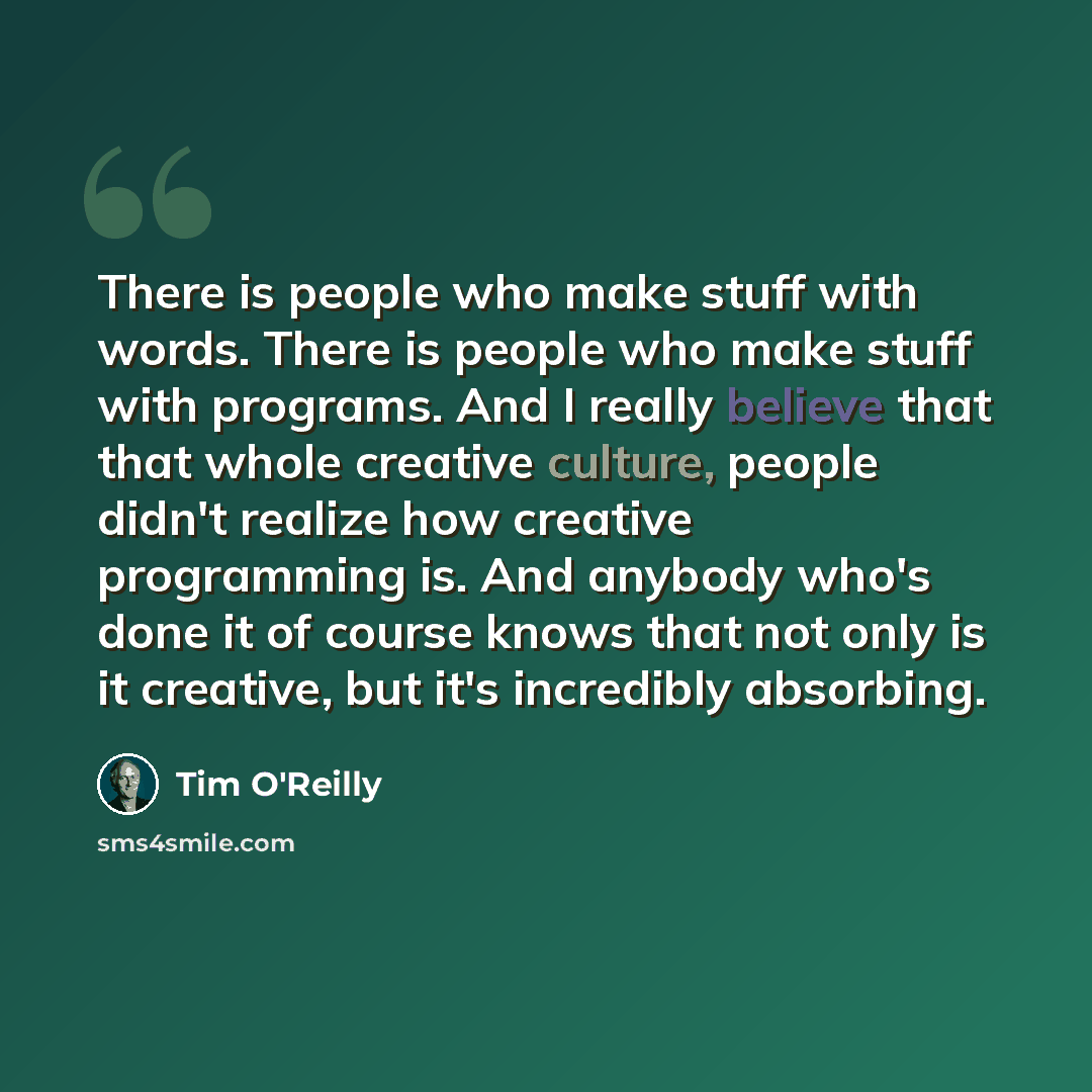 “There is people who make stuff with words. There is people who make stuff with programs. And I really believe that that whole creative culture, people didn't realize how creative programming is. And anybody who's done it of course knows that not only is it creative, but it's incredibly absorbing.” quote by Tim O'Reilly