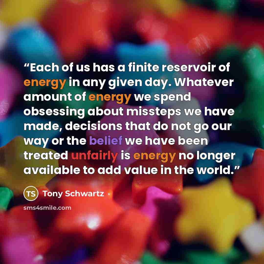“Each of us has a finite reservoir of energy in any given day. Whatever amount of energy we spend obsessing about missteps we have made, decisions that do not go our way or the belief we have been treated unfairly is energy no longer available to add value in the world.” quote by Tony Schwartz