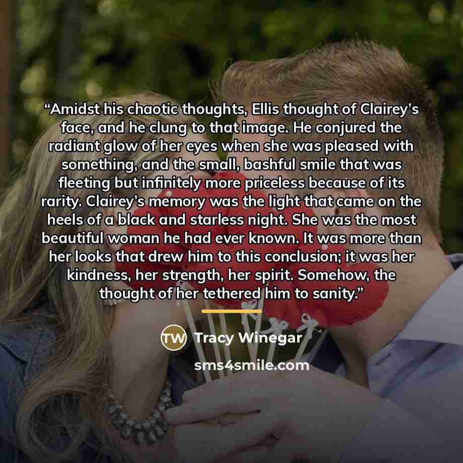 “Amidst his chaotic thoughts, Ellis thought of Clairey’s face, and he clung to that image. He conjured the radiant glow of her eyes when she was pleased with something, and the small, bashful smile that was fleeting but infinitely more priceless because of its rarity. Clairey’s memory was the light…” quote by Tracy Winegar
