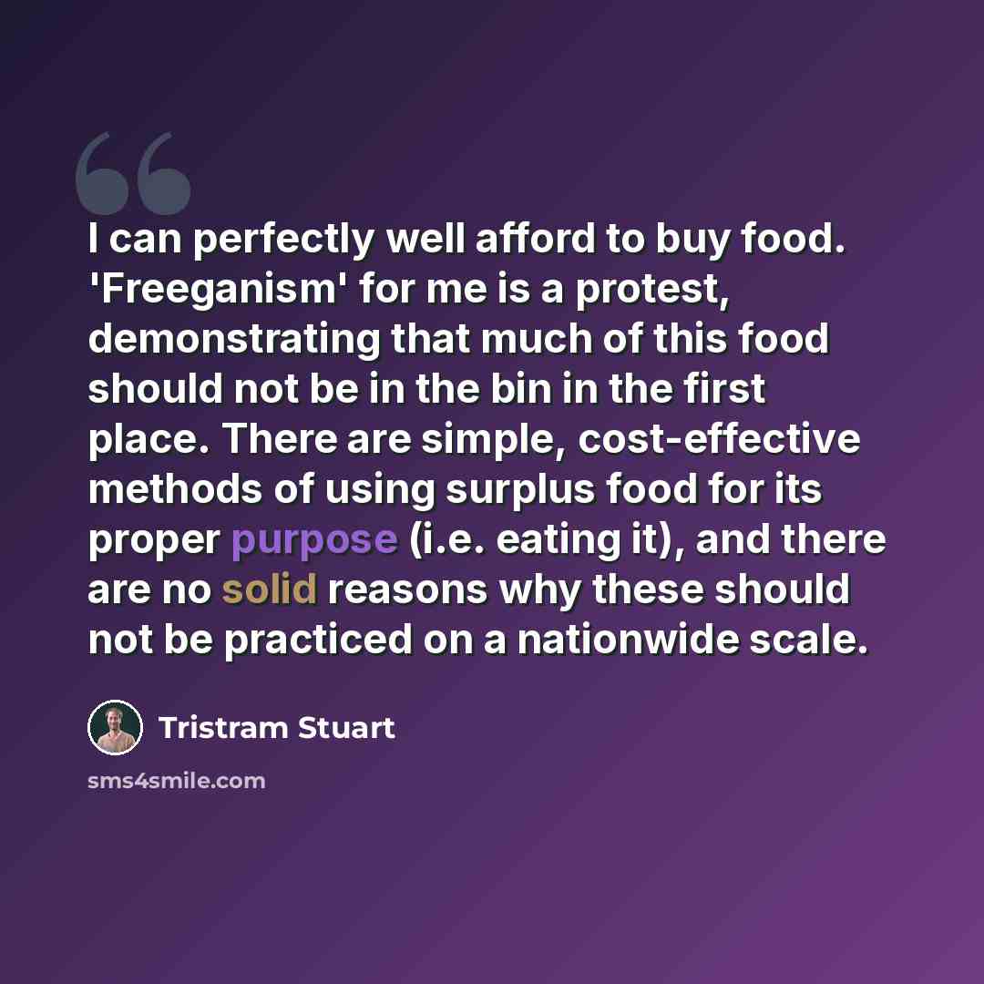 “I can perfectly well afford to buy food. 'Freeganism' for me is a protest, demonstrating that much of this food should not be in the bin in the first place. There are simple, cost-effective methods of using surplus food for its proper purpose (i.e. eating it), and there are no solid reasons why…” quote by Tristram Stuart