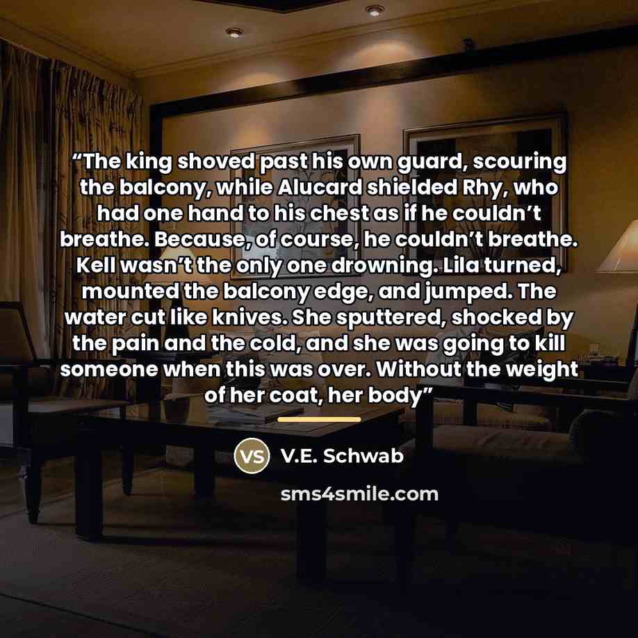 “The king shoved past his own guard, scouring the balcony, while Alucard shielded Rhy, who had one hand to his chest as if he couldn’t breathe. Because, of course, he couldn’t breathe. Kell wasn’t the only one drowning. Lila turned, mounted the balcony edge, and jumped. The water cut like knives…” quote by V.E. Schwab