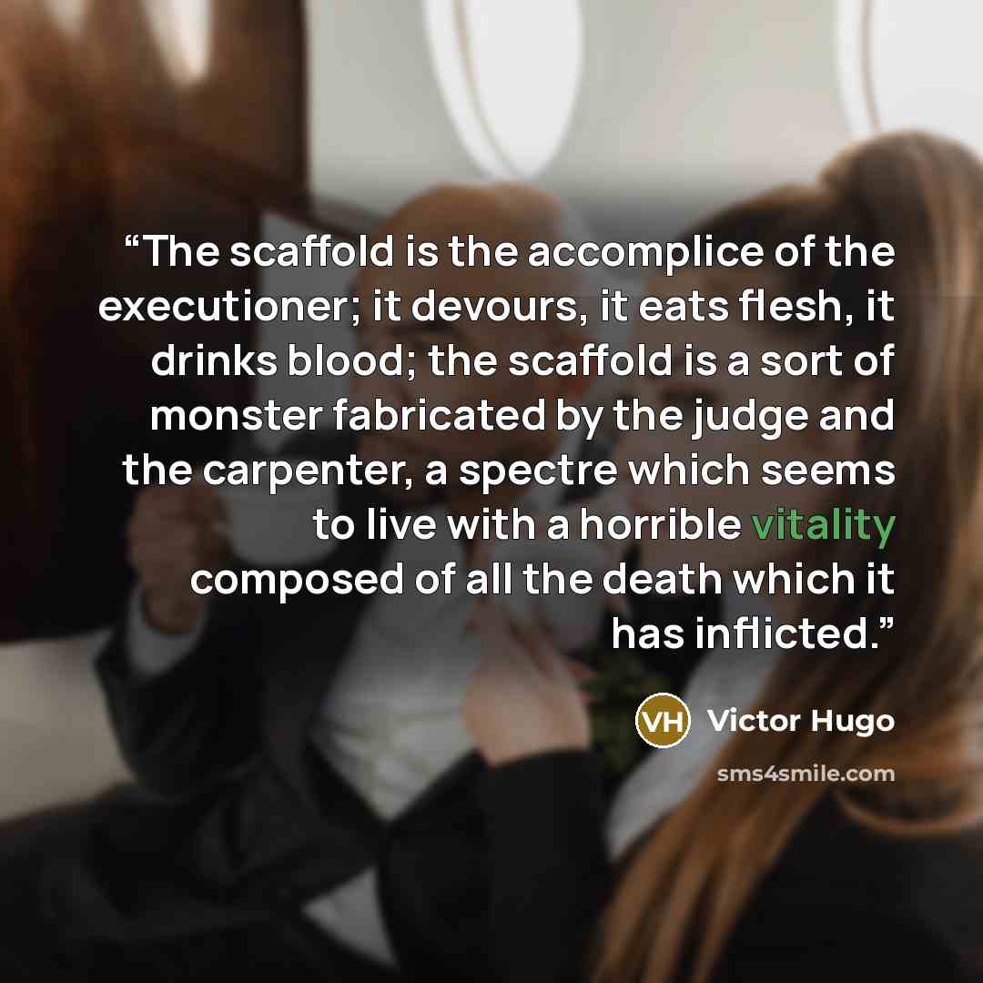 “The scaffold is the accomplice of the executioner; it devours, it eats flesh, it drinks blood; the scaffold is a sort of monster fabricated by the judge and the carpenter, a spectre which seems to live with a horrible vitality composed of all the death which it has inflicted.” quote by Victor Hugo