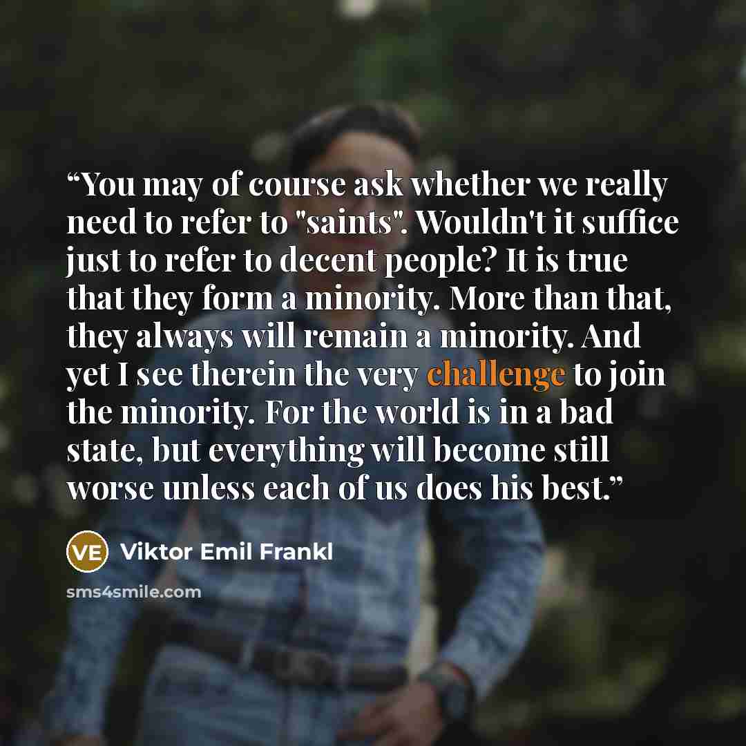 “You may of course ask whether we really need to refer to "saints". Wouldn't it suffice just to refer to decent people? It is true that they form a minority. More than that, they always will remain a minority. And yet I see therein the very challenge to join the minority. For the world is in a bad…” quote by Viktor Emil Frankl