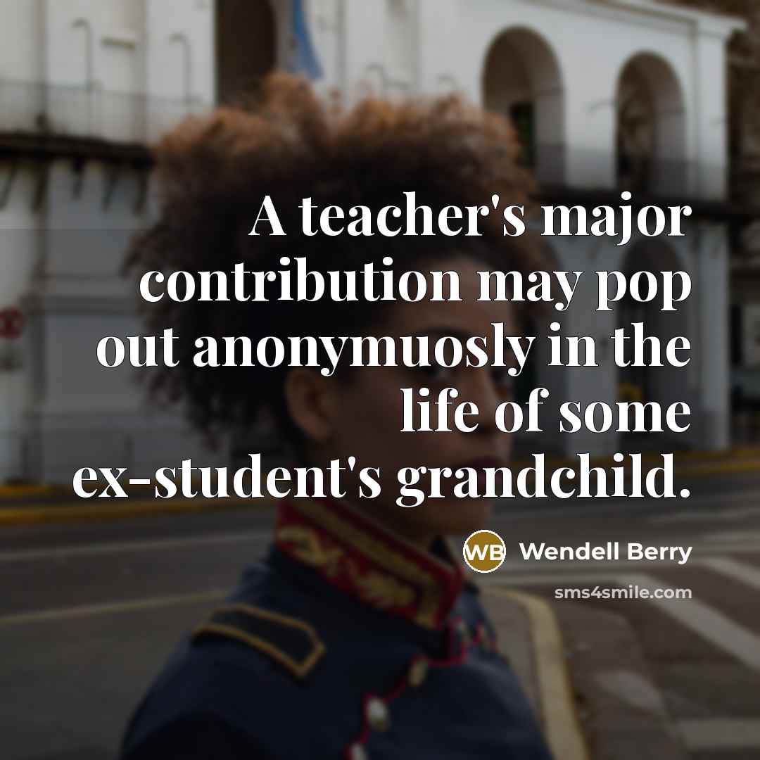 “A teacher's major contribution may pop out anonymuosly in the life of some ex-student's grandchild.” quote by Wendell Berry