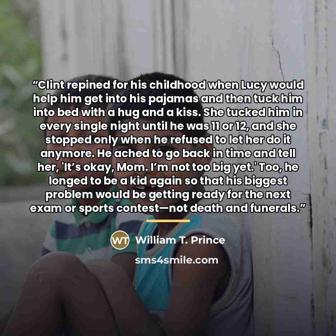 “Clint repined for his childhood when Lucy would help him get into his pajamas and then tuck him into bed with a hug and a kiss. She tucked him in every single night until he was 11 or 12, and she stopped only when he refused to let her do it anymore. He ached to go back in time and tell her, 'It’s…” quote by William T. Prince