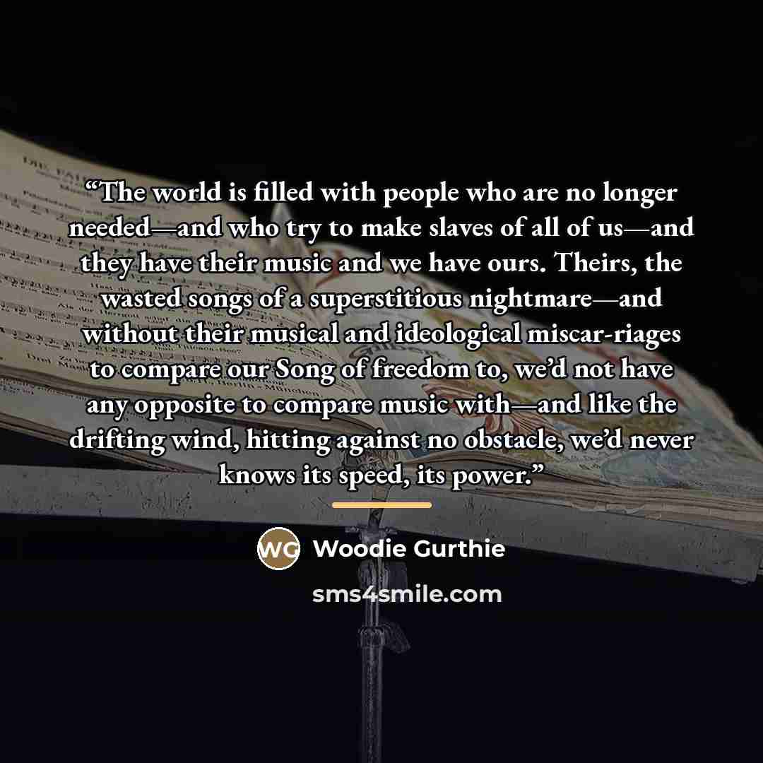 “The world is filled with people who are no longer needed—and who try to make slaves of all of us—and they have their music and we have ours. Theirs, the wasted songs of a superstitious nightmare—and without their musical and ideological miscar-riages to compare our Song of freedom to, we’d not…” quote by Woodie Gurthie