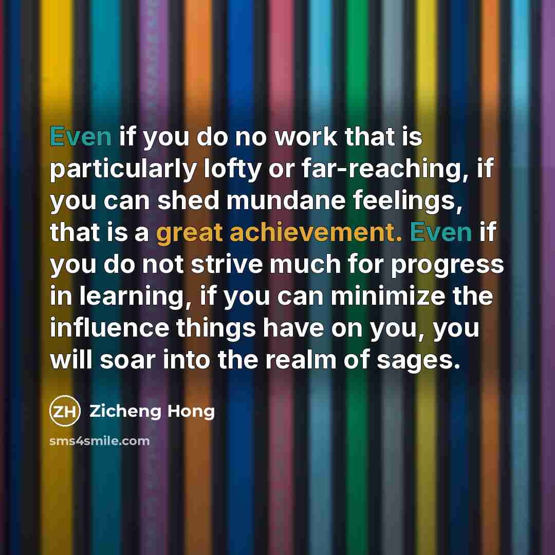 “Even if you do no work that is particularly lofty or far-reaching, if you can shed mundane feelings, that is a great achievement. Even if you do not strive much for progress in learning, if you can minimize the influence things have on you, you will soar into the realm of sages.” quote by Zicheng Hong