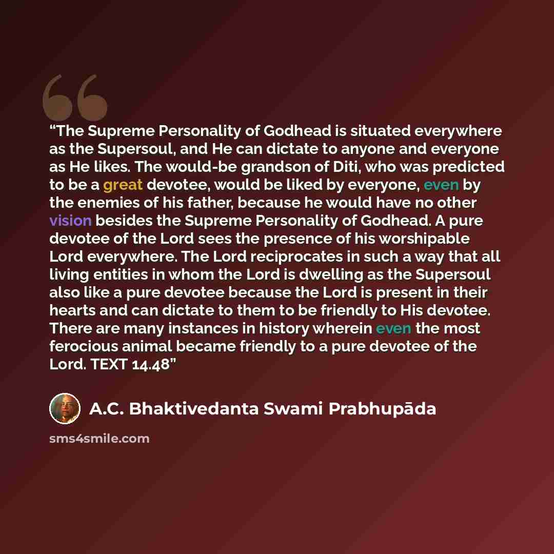 “The Supreme Personality of Godhead is situated everywhere as the Supersoul, and He can dictate to anyone and everyone as He likes. The would-be grandson of Diti, who was predicted to be a great devotee, would be liked by everyone, even by the enemies of his father, because he would have no other…” quote by A.C. Bhaktivedanta Swami Prabhupāda
