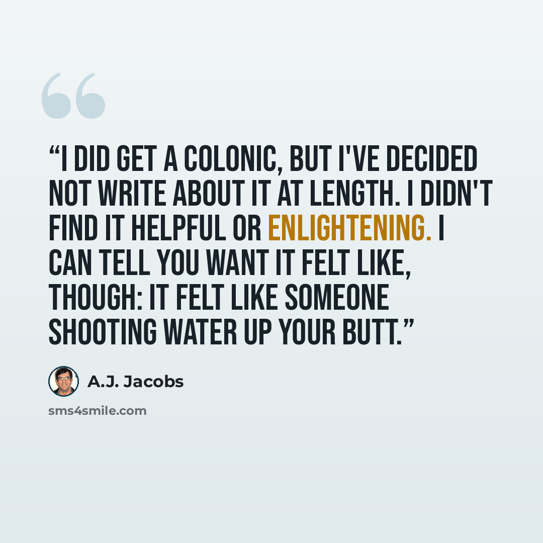 “I did get a colonic, but I've decided not write about it at length. I didn't find it helpful or enlightening. I can tell you want it felt like, though: It felt like someone shooting water up your butt.” quote by A.J. Jacobs