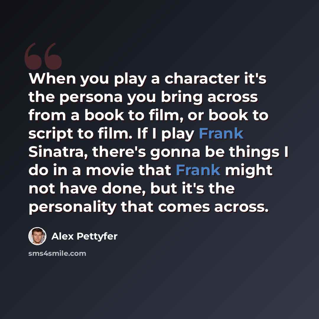 “When you play a character it's the persona you bring across from a book to film, or book to script to film. If I play Frank Sinatra, there's gonna be things I do in a movie that Frank might not have done, but it's the personality that comes across.” quote by Alex Pettyfer