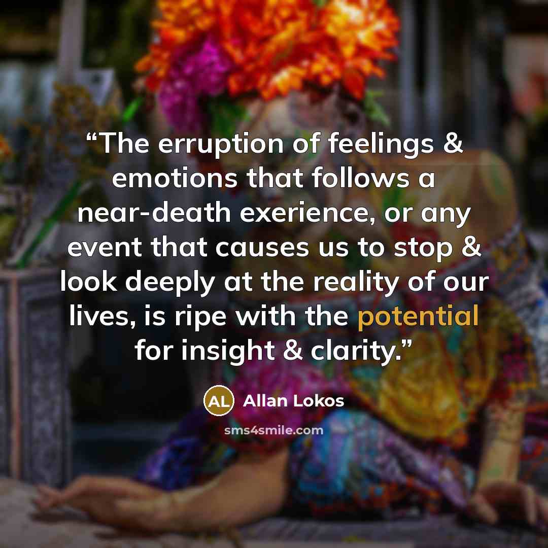 “The erruption of feelings & emotions that follows a near-death exerience, or any event that causes us to stop & look deeply at the reality of our lives, is ripe with the potential for insight & clarity.” quote by Allan Lokos