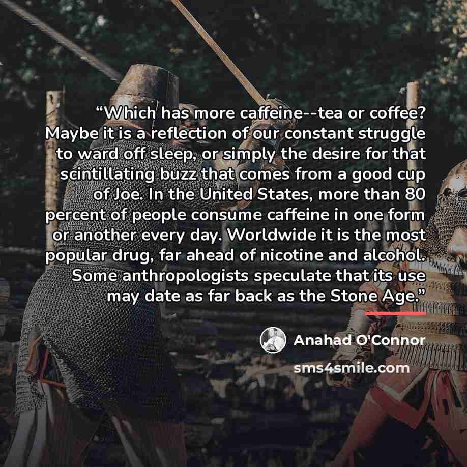 “Which has more caffeine--tea or coffee? Maybe it is a reflection of our constant struggle to ward off sleep, or simply the desire for that scintillating buzz that comes from a good cup of Joe. In the United States, more than 80 percent of people consume caffeine in one form or another every day…” quote by Anahad O'Connor