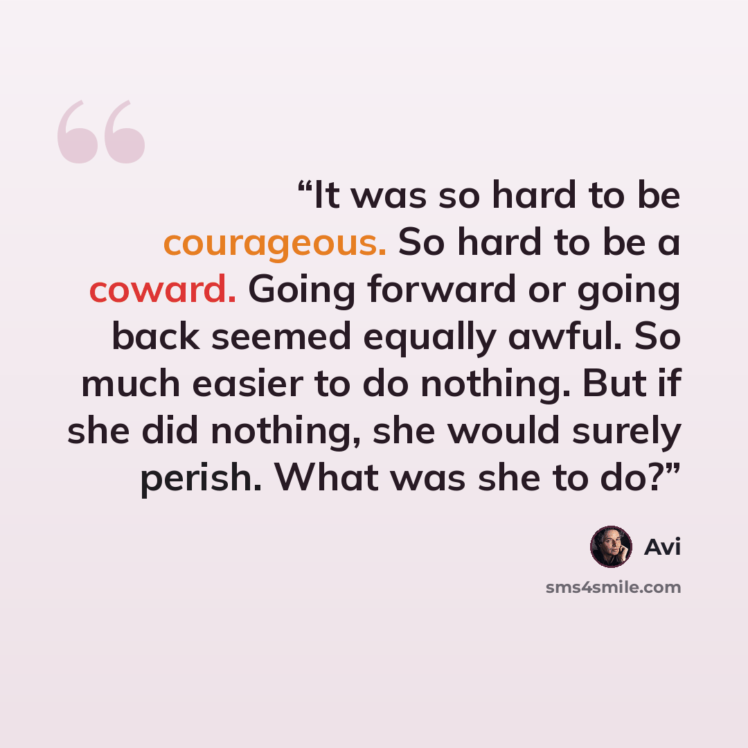 “It was so hard to be courageous. So hard to be a coward. Going forward or going back seemed equally awful. So much easier to do nothing. But if she did nothing, she would surely perish. What was she to do?” quote by Avi