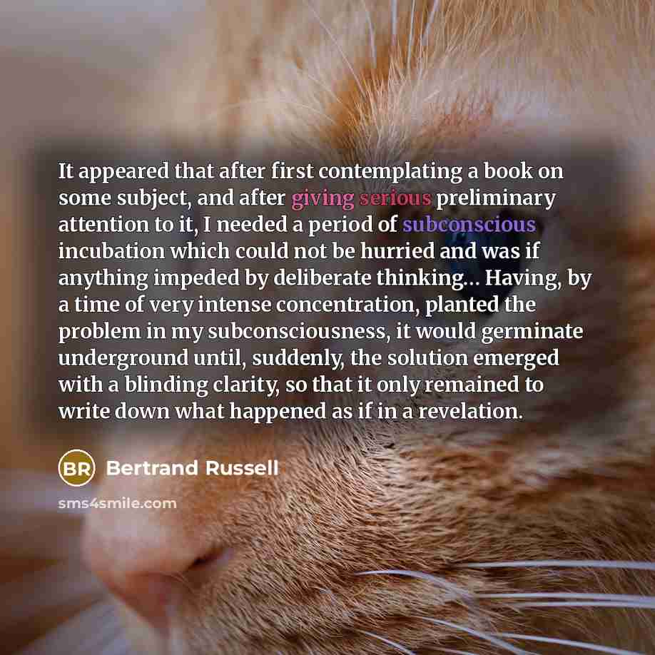 “It appeared that after first contemplating a book on some subject, and after giving serious preliminary attention to it, I needed a period of subconscious incubation which could not be hurried and was if anything impeded by deliberate thinking… Having, by a time of very intense concentration…” quote by Bertrand Russell