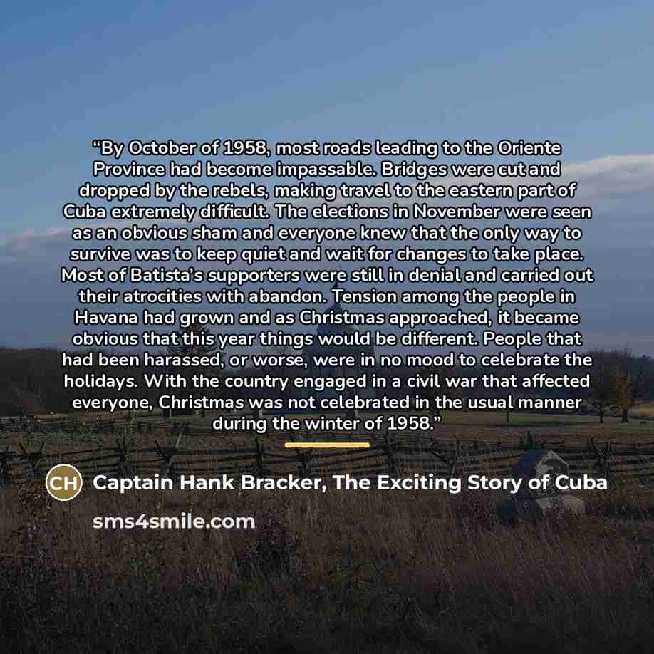 “By October of 1958, most roads leading to the Oriente Province had become impassable. Bridges were cut and dropped by the rebels, making travel to the eastern part of Cuba extremely difficult. The elections in November were seen as an obvious sham and everyone knew that the only way to survive was…” quote by Captain Hank Bracker, The Exciting Story of Cuba
