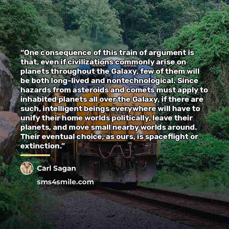 “One consequence of this train of argument is that, even if civilizations commonly arise on planets throughout the Galaxy, few of them will be both long-lived and nontechnological. Since hazards from asteroids and comets must apply to inhabited planets all over the Galaxy, if there are such…” quote by Carl Sagan