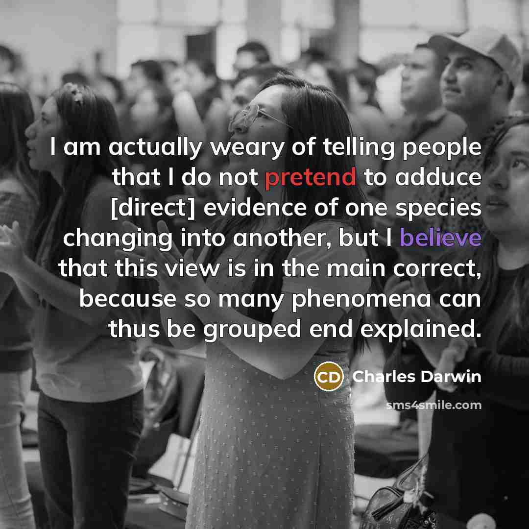 “I am actually weary of telling people that I do not pretend to adduce [direct] evidence of one species changing into another, but I believe that this view is in the main correct, because so many phenomena can thus be grouped end explained.” quote by Charles Darwin