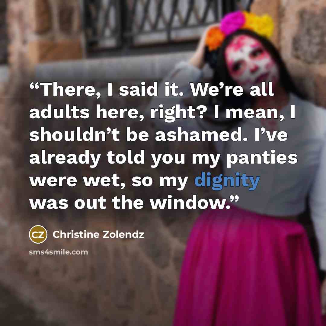“There, I said it. We’re all adults here, right? I mean, I shouldn’t be ashamed. I’ve already told you my panties were wet, so my dignity was out the window.” quote by Christine Zolendz