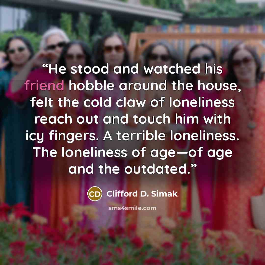 “He stood and watched his friend hobble around the house, felt the cold claw of loneliness reach out and touch him with icy fingers. A terrible loneliness. The loneliness of age—of age and the outdated.” quote by Clifford D. Simak