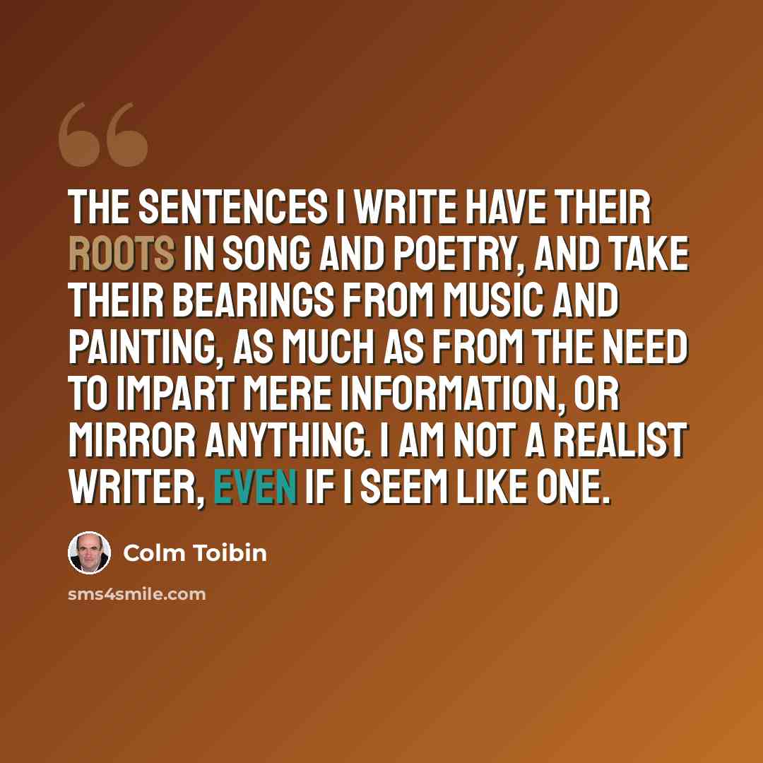 “The sentences I write have their roots in song and poetry, and take their bearings from music and painting, as much as from the need to impart mere information, or mirror anything. I am not a realist writer, even if I seem like one.” quote by Colm Toibin