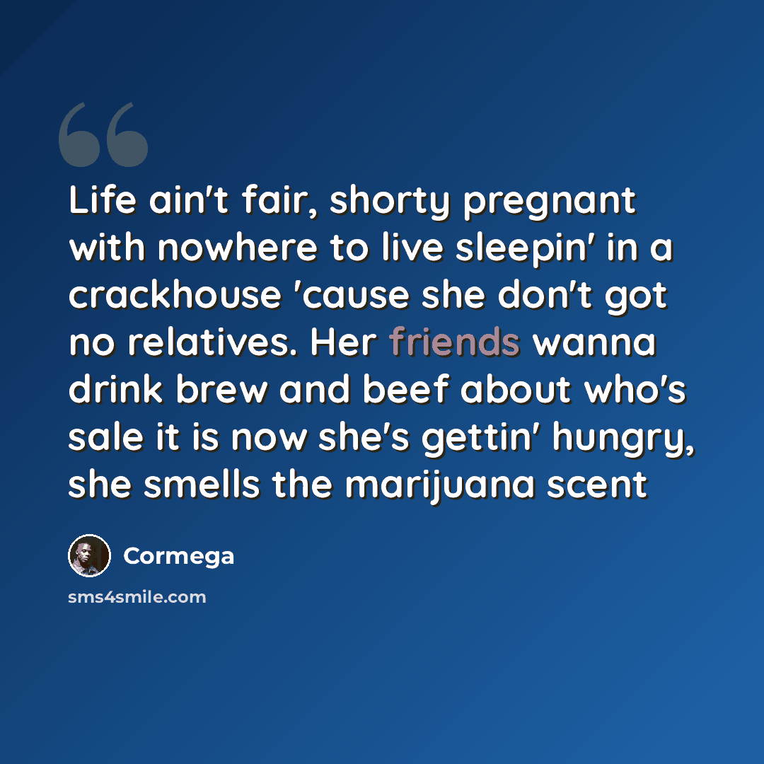 “Life ain't fair, shorty pregnant with nowhere to live sleepin' in a crackhouse 'cause she don't got no relatives. Her friends wanna drink brew and beef about who's sale it is now she's gettin' hungry, she smells the marijuana scent” quote by Cormega