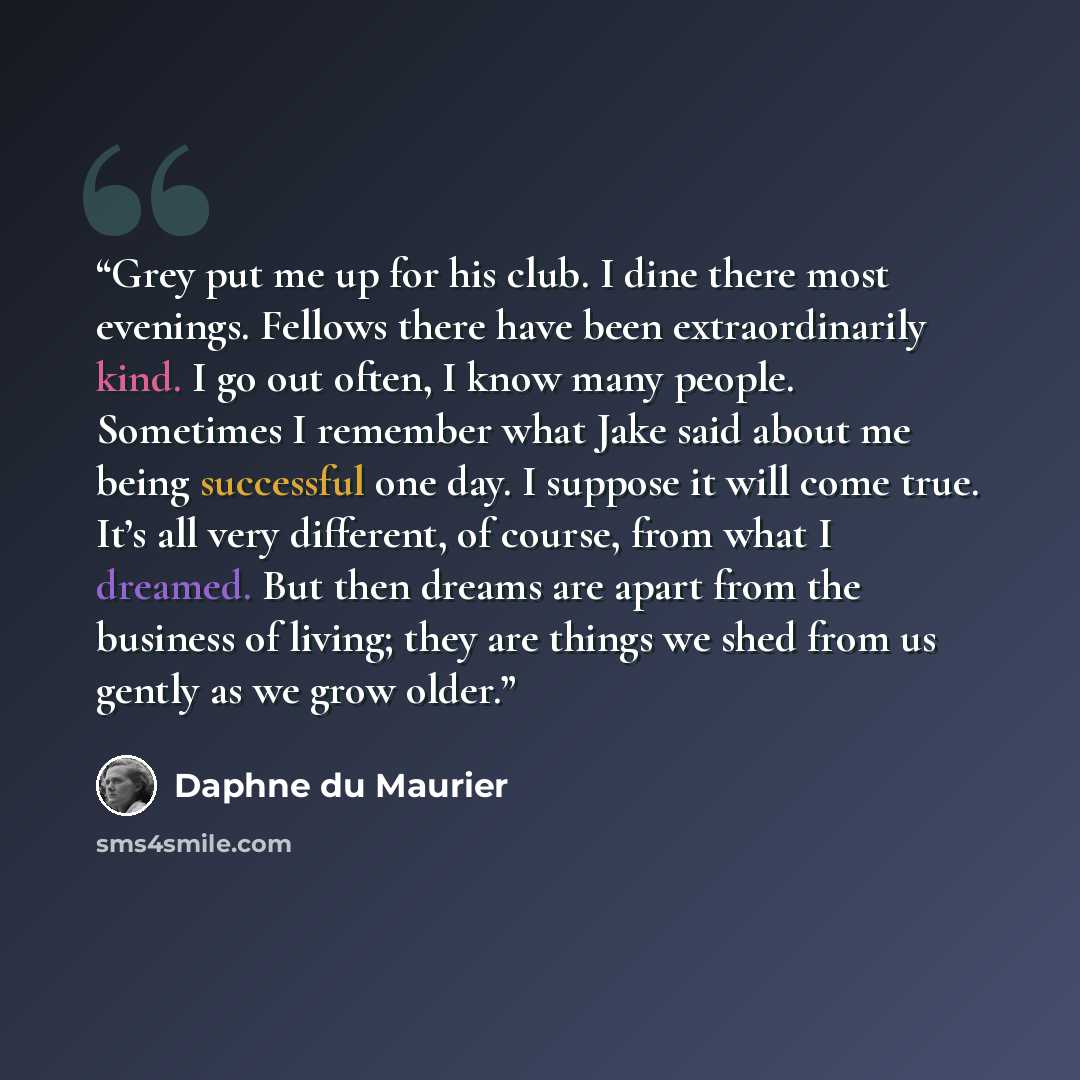 “Grey put me up for his club. I dine there most evenings. Fellows there have been extraordinarily kind. I go out often, I know many people. Sometimes I remember what Jake said about me being successful one day. I suppose it will come true. It’s all very different, of course, from what I dreamed…” quote by Daphne du Maurier