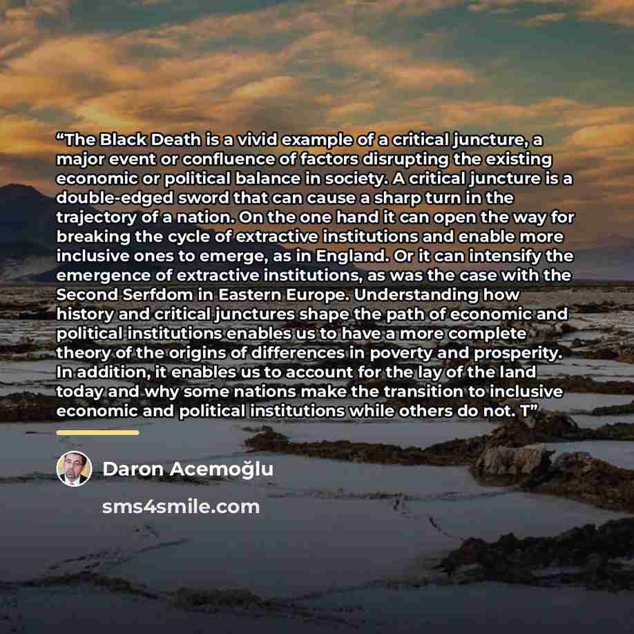 “The Black Death is a vivid example of a critical juncture, a major event or confluence of factors disrupting the existing economic or political balance in society. A critical juncture is a double-edged sword that can cause a sharp turn in the trajectory of a nation. On the one hand it can open the…” quote by Daron Acemoğlu