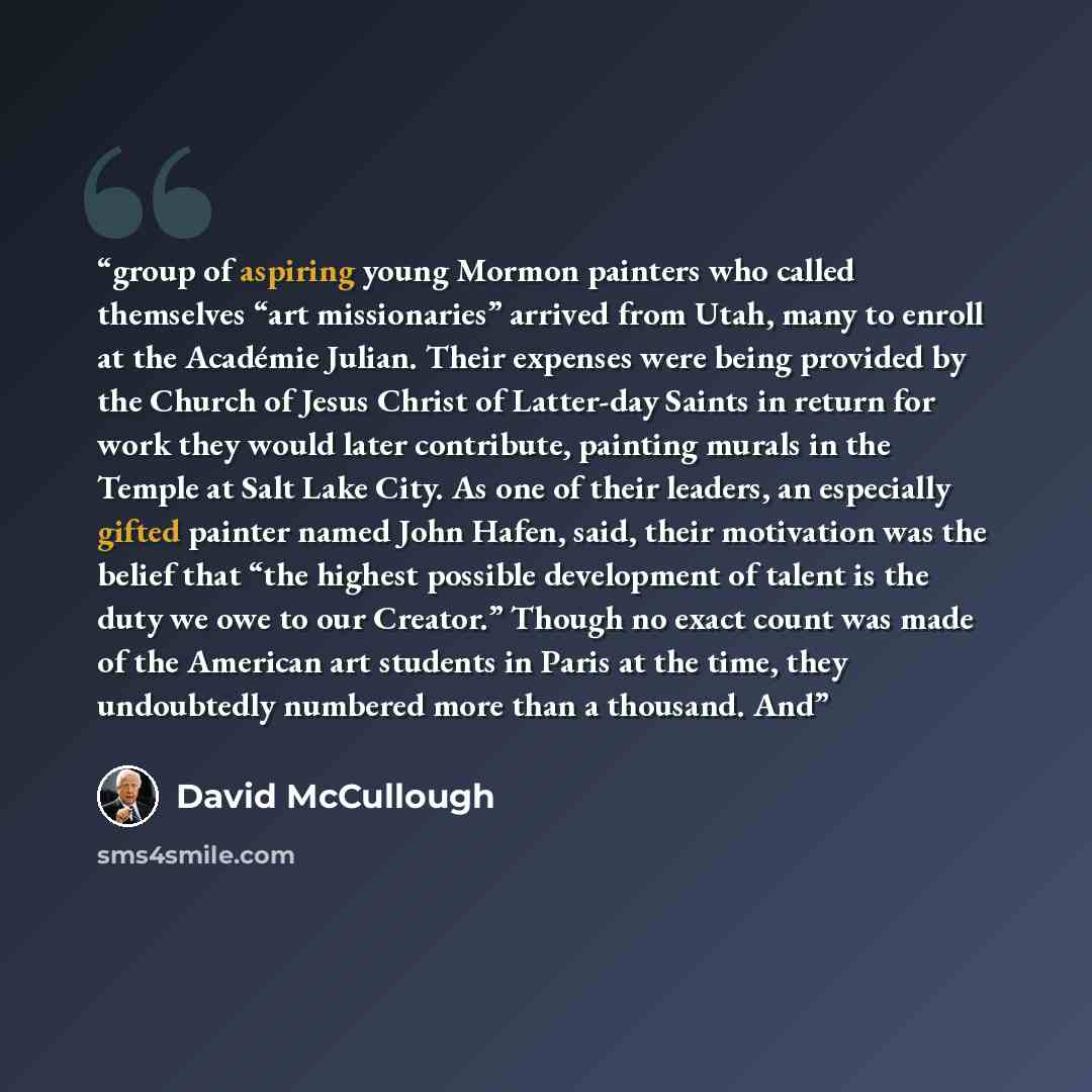 “group of aspiring young Mormon painters who called themselves “art missionaries” arrived from Utah, many to enroll at the Académie Julian. Their expenses were being provided by the Church of Jesus Christ of Latter-day Saints in return for work they would later contribute, painting murals in the…” quote by David McCullough