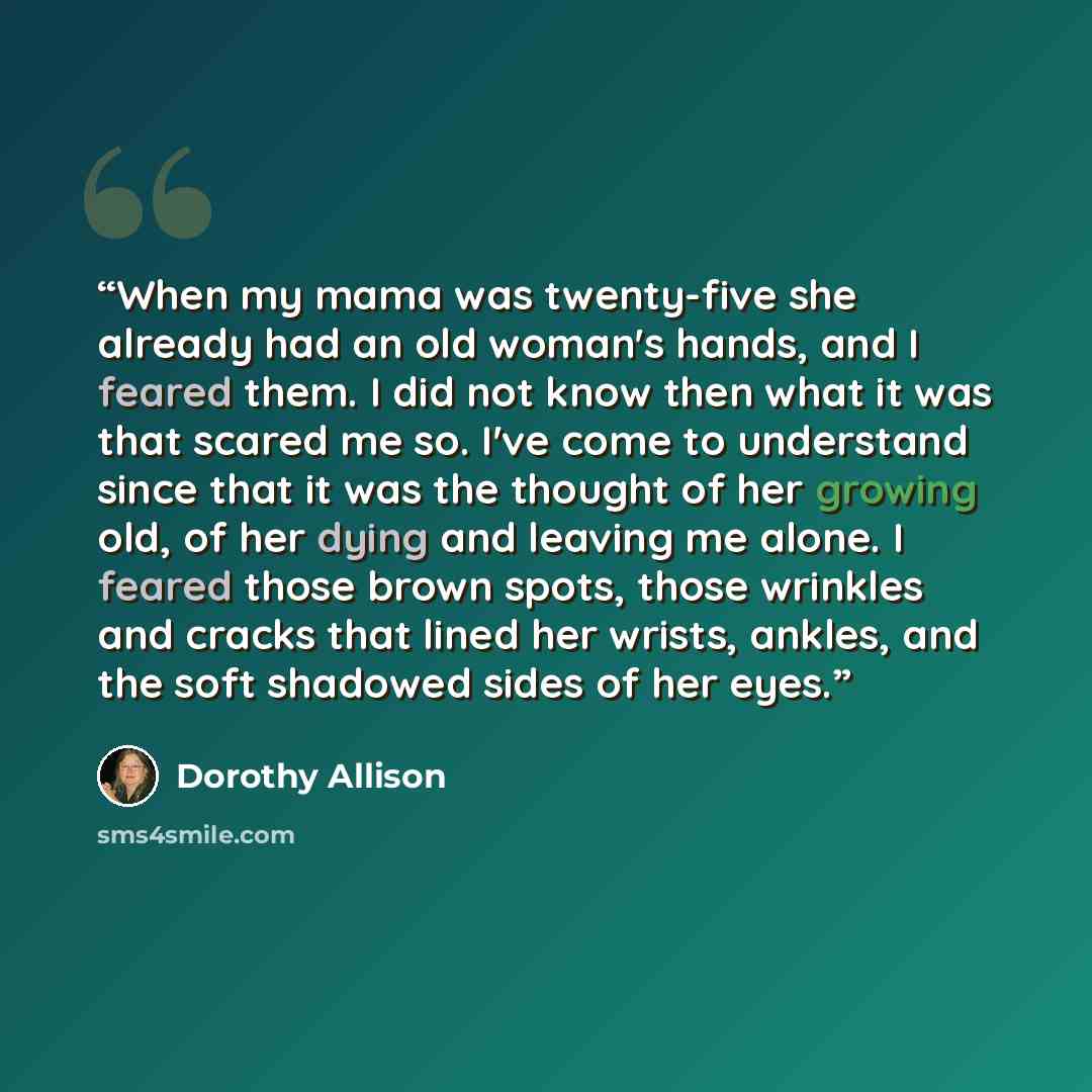 “When my mama was twenty-five she already had an old woman's hands, and I feared them. I did not know then what it was that scared me so. I've come to understand since that it was the thought of her growing old, of her dying and leaving me alone. I feared those brown spots, those wrinkles and…” quote by Dorothy Allison